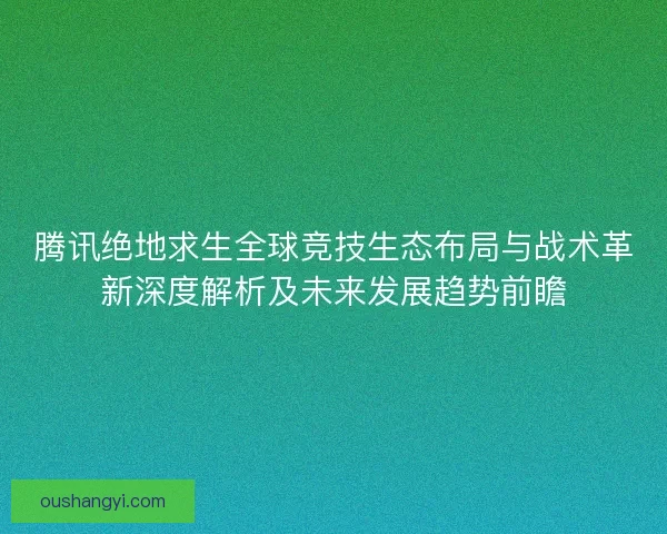 腾讯绝地求生全球竞技生态布局与战术革新深度解析及未来发展趋势前瞻