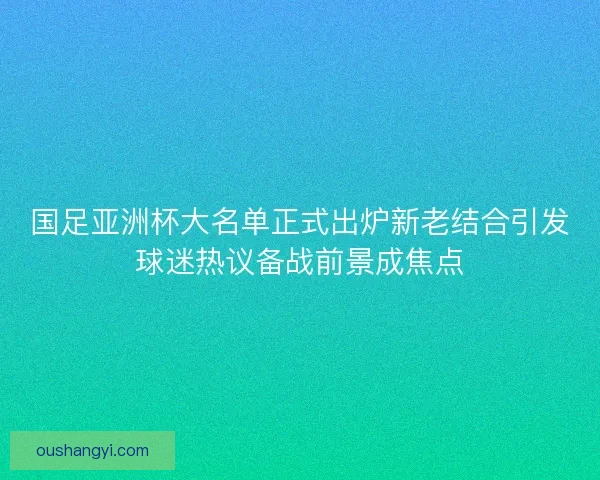 国足亚洲杯大名单正式出炉新老结合引发球迷热议备战前景成焦点